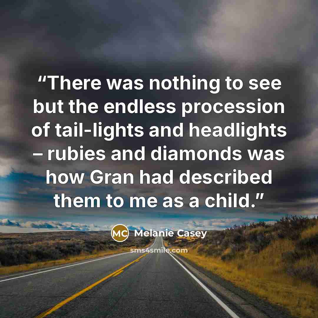 “There was nothing to see but the endless procession of tail-lights and headlights – rubies and diamonds was how Gran had described them to me as a child.” quote by Melanie Casey