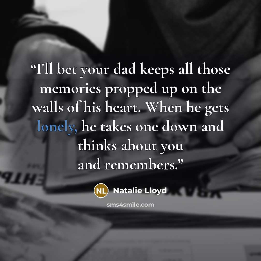 “I'll bet your dad keeps all those memories propped up on the walls of his heart. When he gets lonely, he takes one down and thinks about you and remembers.” quote by Natalie Lloyd