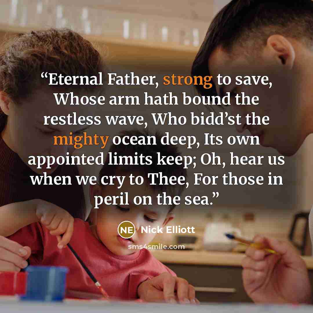 “Eternal Father, strong to save, Whose arm hath bound the restless wave, Who bidd’st the mighty ocean deep, Its own appointed limits keep; Oh, hear us when we cry to Thee, For those in peril on the sea.” quote by Nick Elliott