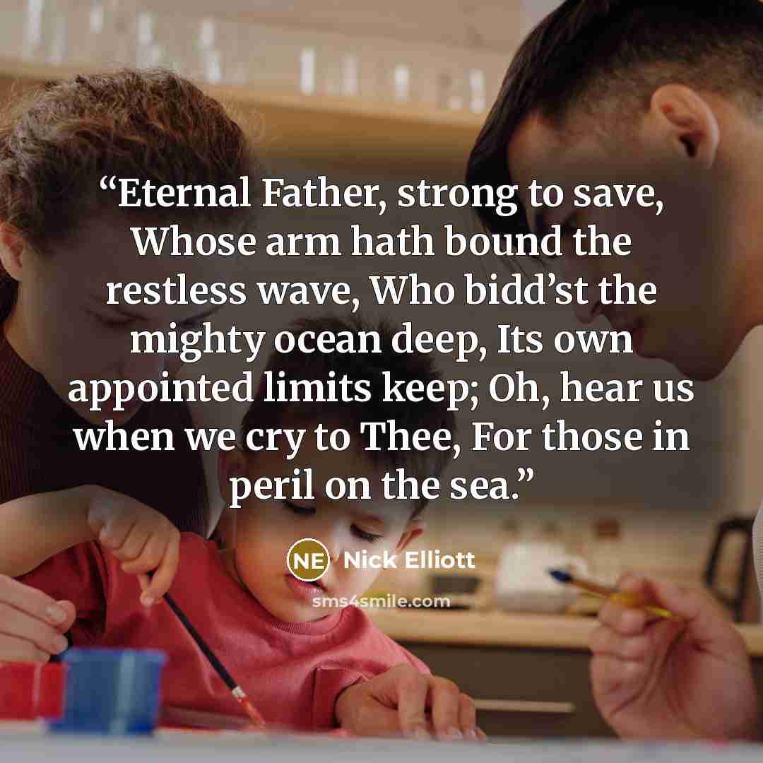 “Eternal Father, strong to save, Whose arm hath bound the restless wave, Who bidd’st the mighty ocean deep, Its own appointed limits keep; Oh, hear us when we cry to Thee, For those in peril on the sea.” quote by Nick Elliott