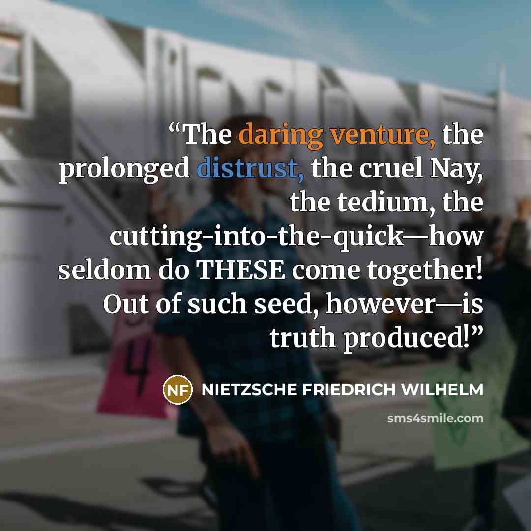 “The daring venture, the prolonged distrust, the cruel Nay, the tedium, the cutting-into-the-quick—how seldom do THESE come together! Out of such seed, however—is truth produced!” quote by Nietzsche Friedrich Wilhelm