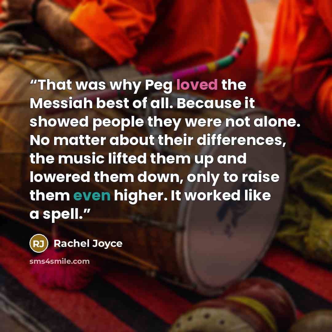 “That was why Peg loved the Messiah best of all. Because it showed people they were not alone. No matter about their differences, the music lifted them up and lowered them down, only to raise them even higher. It worked like a spell.” quote by Rachel Joyce