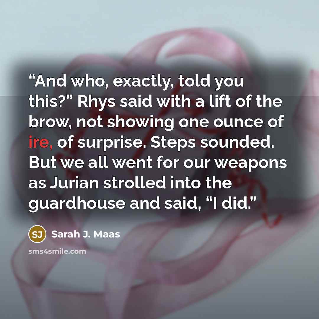 “And who, exactly, told you this?” Rhys said with a lift of the brow, not showing one ounce of ire, of surprise. Steps sounded. But we all went for our weapons as Jurian strolled into the guardhouse and said, “I did.” quote by Sarah J. Maas
