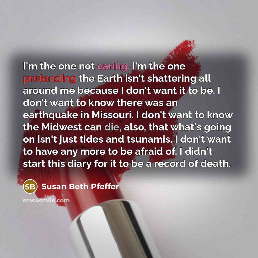 “I'm the one not caring. I'm the one pretending the Earth isn't shattering all around me because I don't want it to be. I don't want to know there was an earthquake in Missouri. I don't want to know the Midwest can die, also, that what's going on isn't just tides and tsunamis. I don't want to have…” quote by Susan Beth Pfeffer