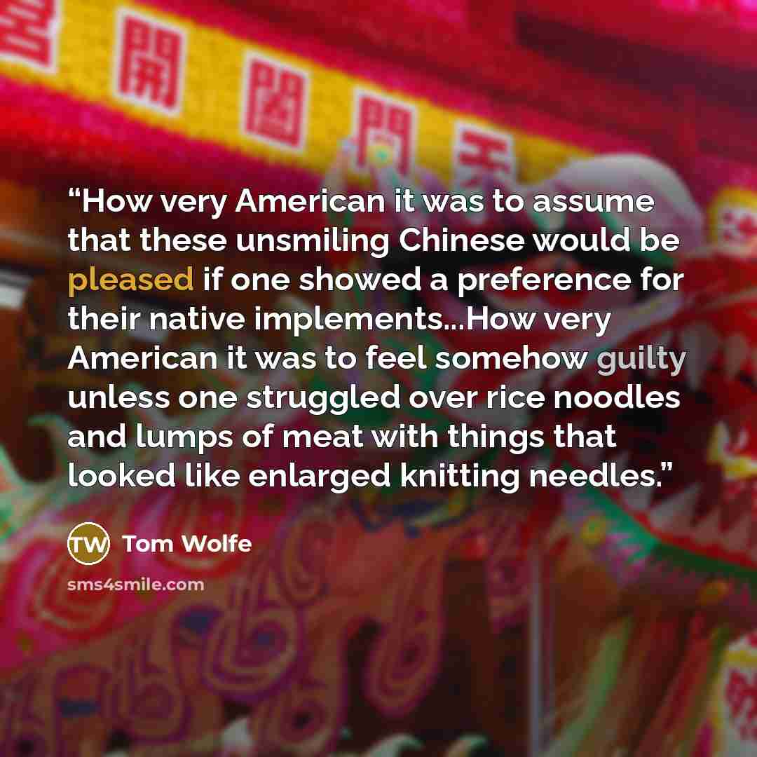 “How very American it was to assume that these unsmiling Chinese would be pleased if one showed a preference for their native implements...How very American it was to feel somehow guilty unless one struggled over rice noodles and lumps of meat with things that looked like enlarged knitting needles.” quote by Tom Wolfe