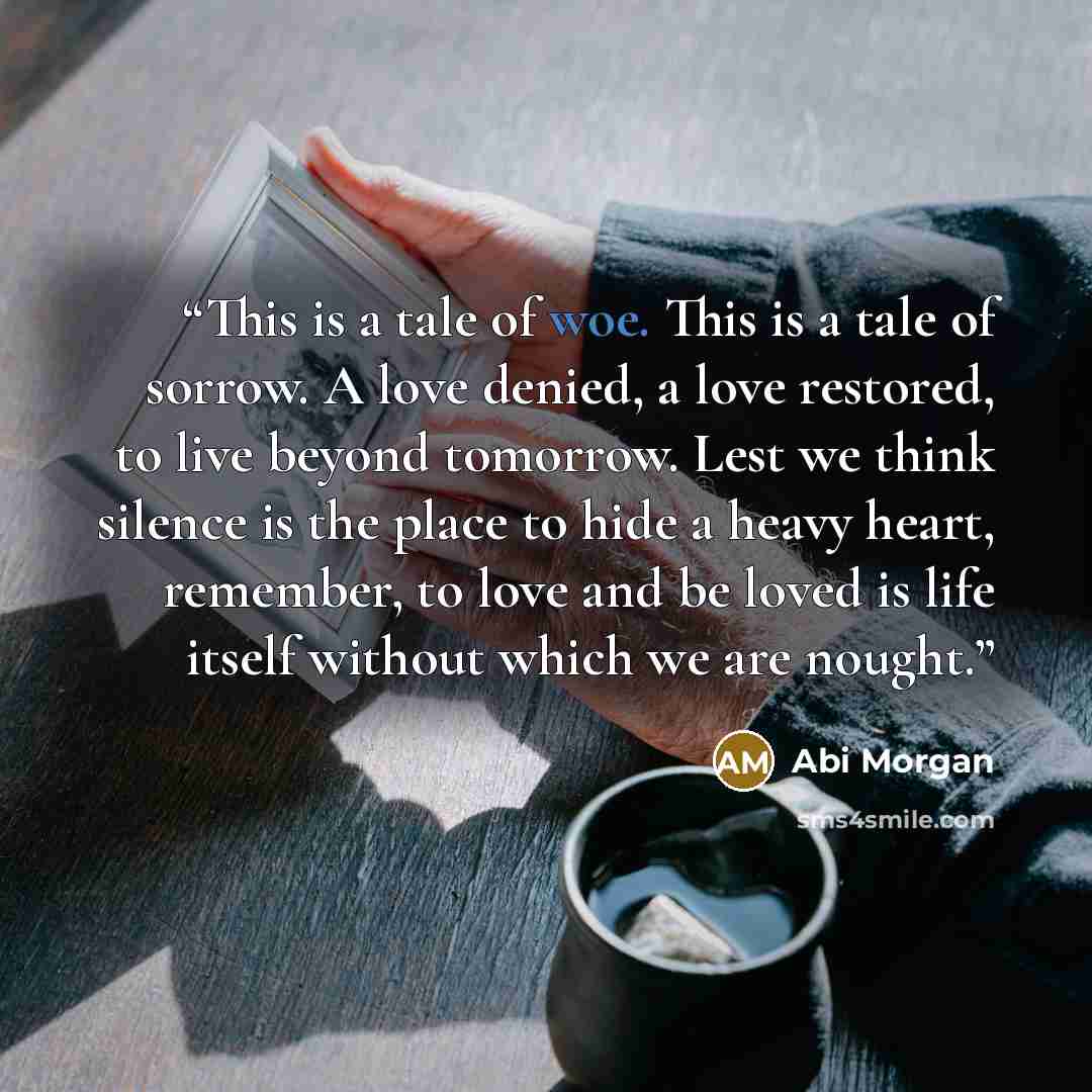“This is a tale of woe. This is a tale of sorrow. A love denied, a love restored, to live beyond tomorrow. Lest we think silence is the place to hide a heavy heart, remember, to love and be loved is life itself without which we are nought.” quote by Abi Morgan