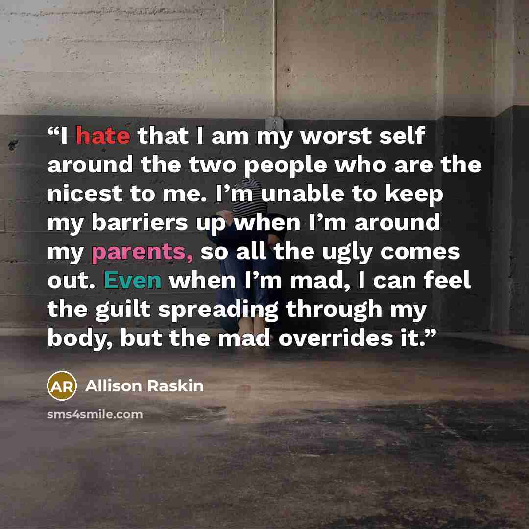 “I hate that I am my worst self around the two people who are the nicest to me. I’m unable to keep my barriers up when I’m around my parents, so all the ugly comes out. Even when I’m mad, I can feel the guilt spreading through my body, but the mad overrides it.” quote by Allison Raskin