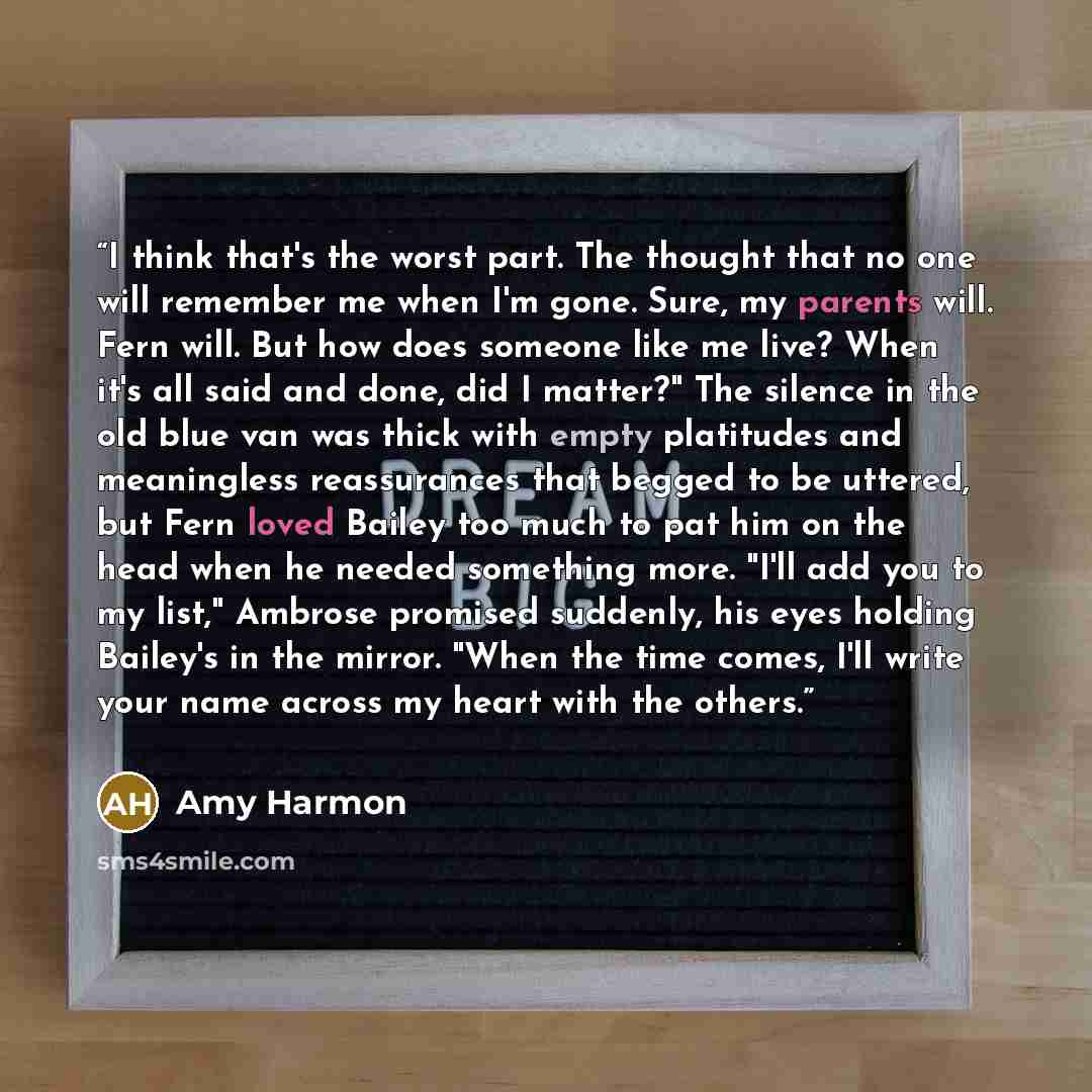 “I think that's the worst part. The thought that no one will remember me when I'm gone. Sure, my parents will. Fern will. But how does someone like me live? When it's all said and done, did I matter?" The silence in the old blue van was thick with empty platitudes and meaningless reassurances that…” quote by Amy Harmon