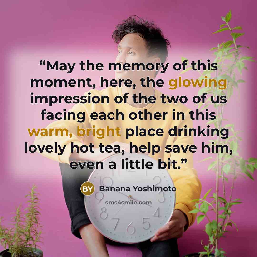 “May the memory of this moment, here, the glowing impression of the two of us facing each other in this warm, bright place drinking lovely hot tea, help save him, even a little bit.” quote by Banana Yoshimoto