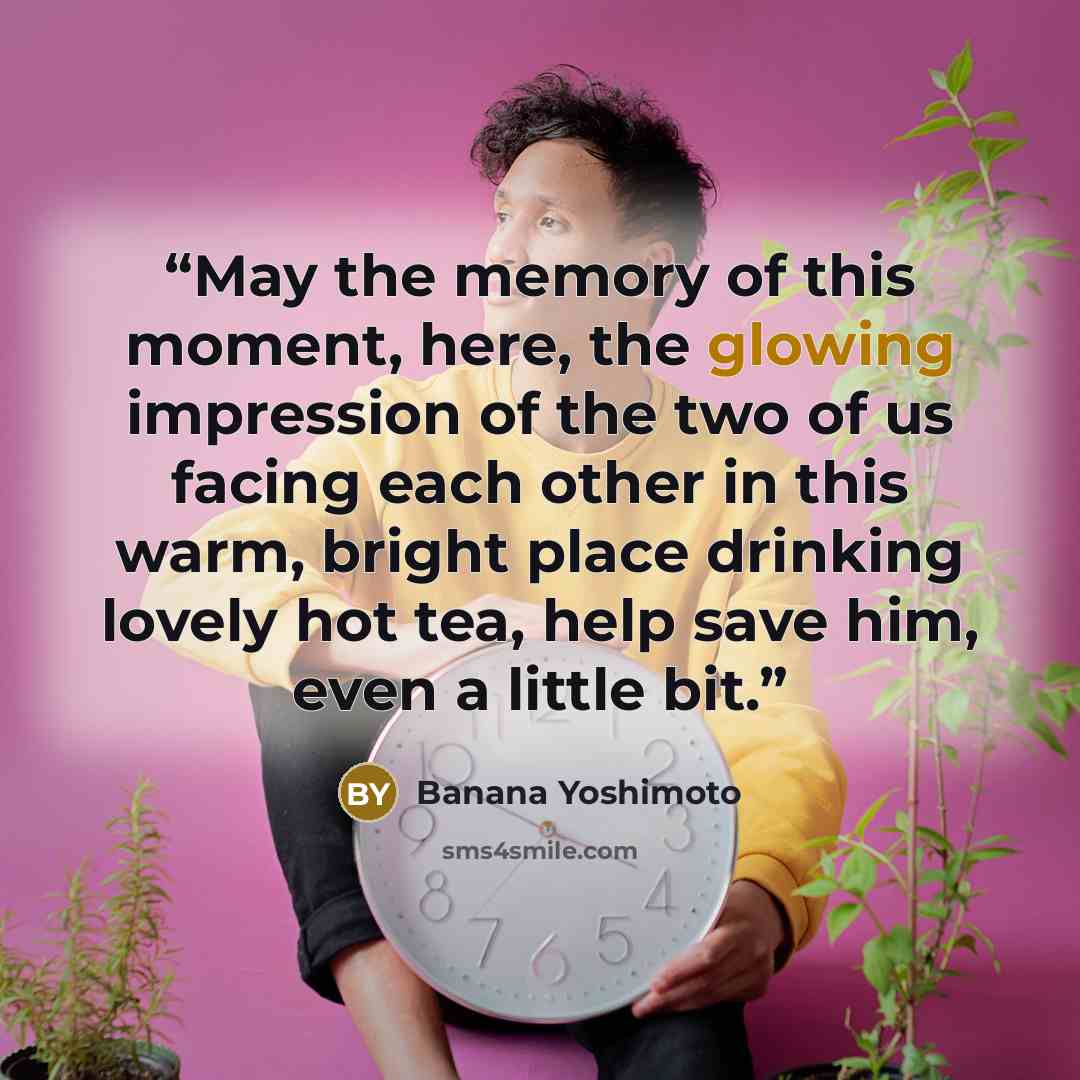 “May the memory of this moment, here, the glowing impression of the two of us facing each other in this warm, bright place drinking lovely hot tea, help save him, even a little bit.” quote by Banana Yoshimoto