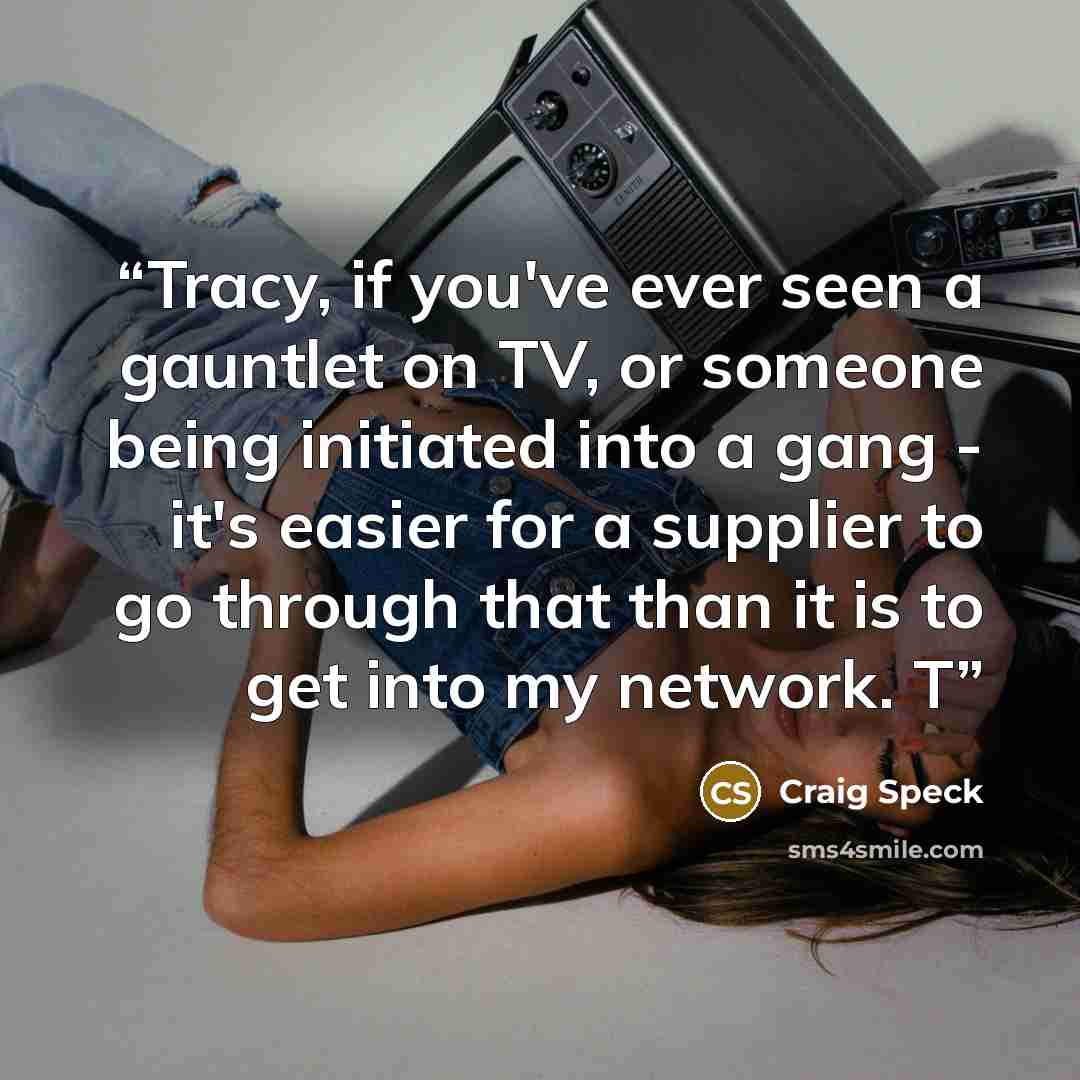 “Tracy, if you've ever seen a gauntlet on TV, or someone being initiated into a gang - it's easier for a supplier to go through that than it is to get into my network. T” quote by Craig Speck