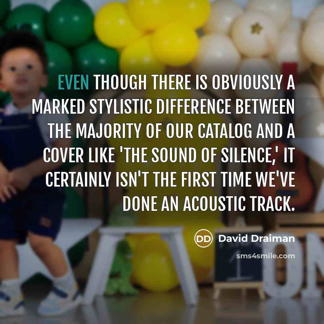 “Even though there is obviously a marked stylistic difference between the majority of our catalog and a cover like 'The Sound Of Silence,' it certainly isn't the first time we've done an acoustic track.” quote by David Draiman