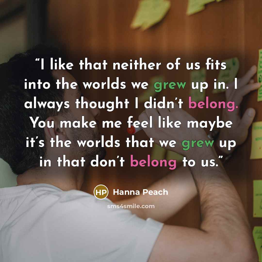 “I like that neither of us fits into the worlds we grew up in. I always thought I didn’t belong. You make me feel like maybe it’s the worlds that we grew up in that don’t belong to us.” quote by Hanna Peach