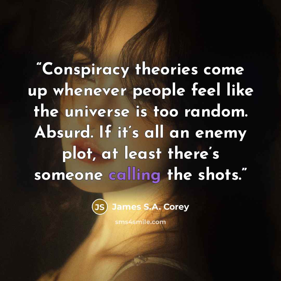 “Conspiracy theories come up whenever people feel like the universe is too random. Absurd. If it’s all an enemy plot, at least there’s someone calling the shots.” quote by James S.A. Corey
