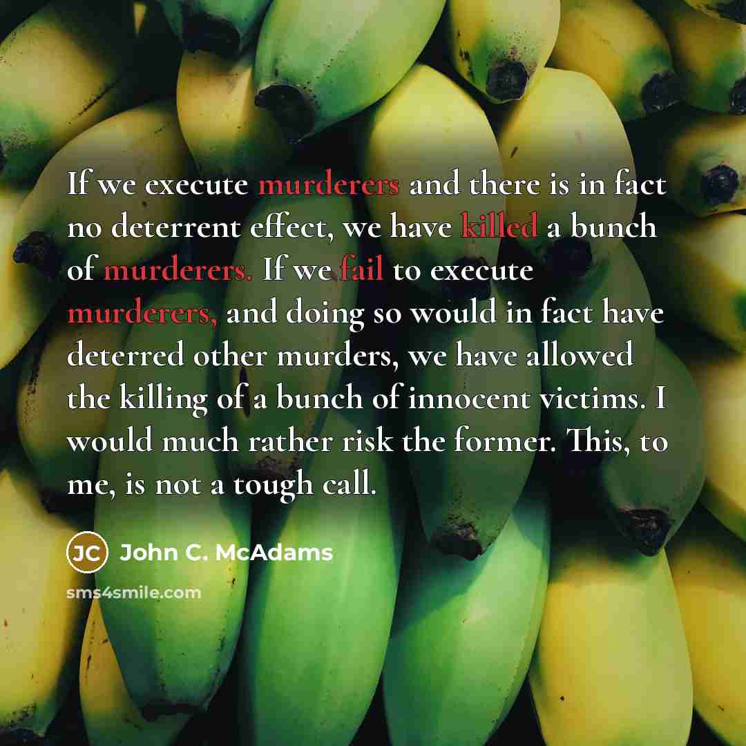 “If we execute murderers and there is in fact no deterrent effect, we have killed a bunch of murderers. If we fail to execute murderers, and doing so would in fact have deterred other murders, we have allowed the killing of a bunch of innocent victims. I would much rather risk the former. This, to…” quote by John C. McAdams