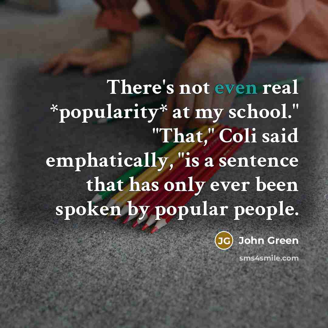 “There's not even real *popularity* at my school." "That," Coli…” quote by John Green