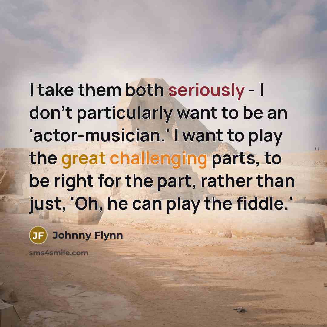 “I take them both seriously - I don't particularly want to be an 'actor-musician.' I want to play the great challenging parts, to be right for the part, rather than just, 'Oh, he can play the fiddle.'” quote by Johnny Flynn