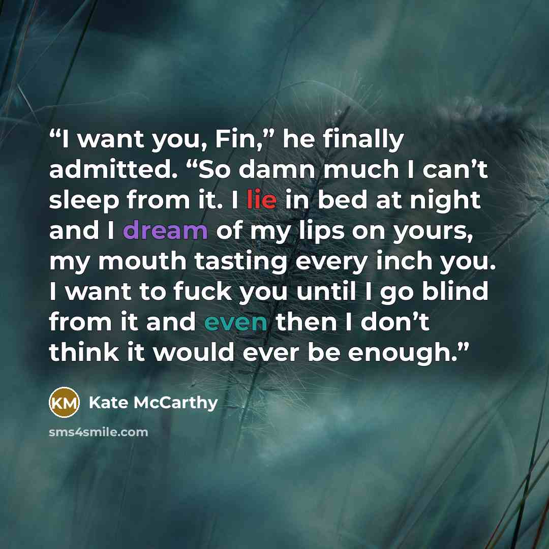 “I want you, Fin,” he finally admitted. “So damn much I can’t sleep from it. I lie in bed at night and I dream of my lips on yours, my mouth tasting every inch you. I want to fuck you until I go blind from it and even then I don’t think it would ever be enough.” quote by Kate McCarthy