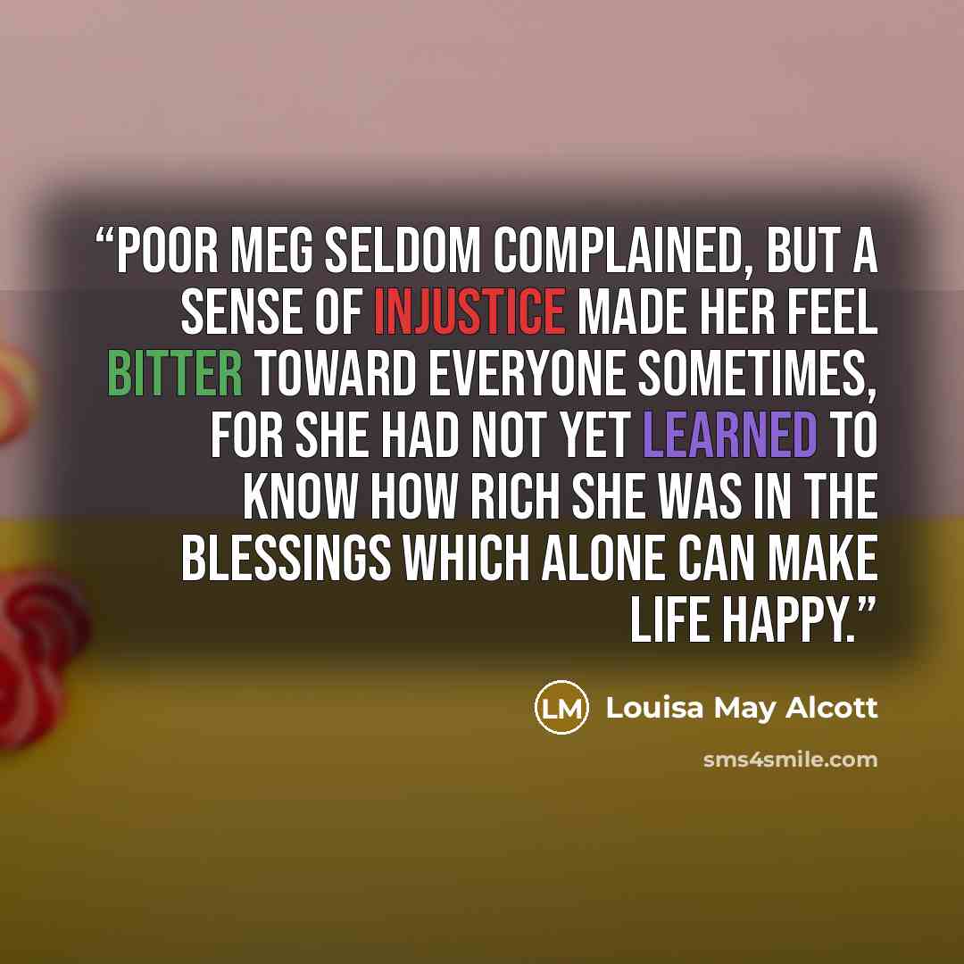 “Poor Meg seldom complained, but a sense of injustice made her feel bitter toward everyone sometimes, for she had not yet learned to know how rich she was in the blessings which alone can make life happy.” quote by Louisa May Alcott