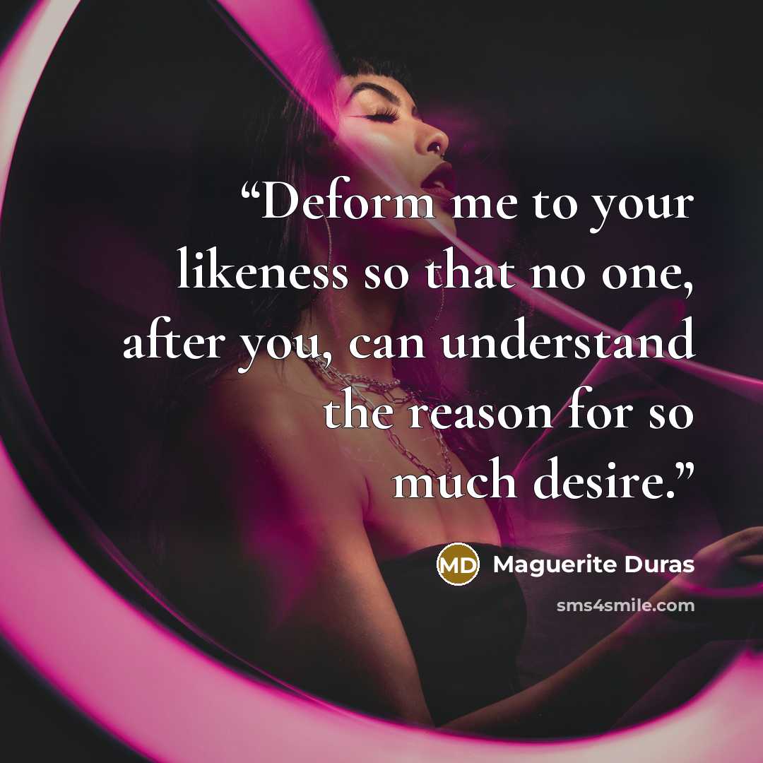 “Deform me to your likeness so that no one, after you, can understand the reason for so much desire.” quote by Maguerite Duras