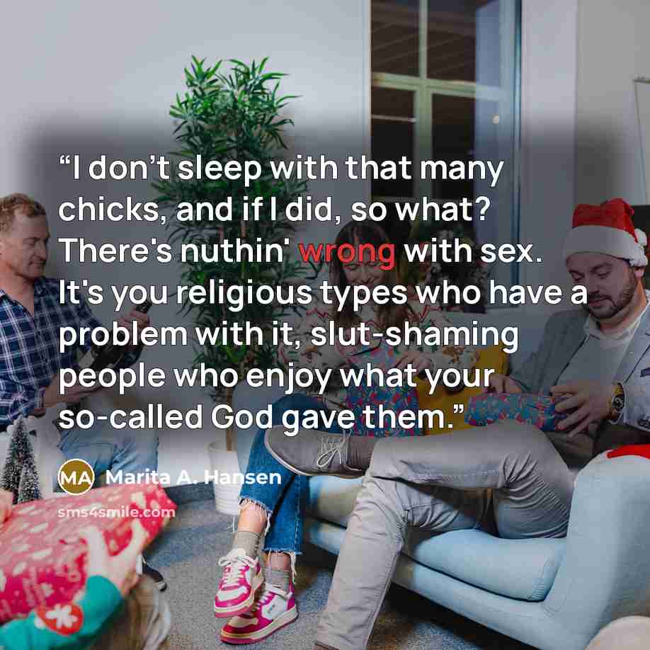 “I don't sleep with that many chicks, and if I did, so what? There's nuthin' wrong with sex. It's you religious types who have a problem with it, slut-shaming people who enjoy what your so-called God gave them.” quote by Marita A. Hansen