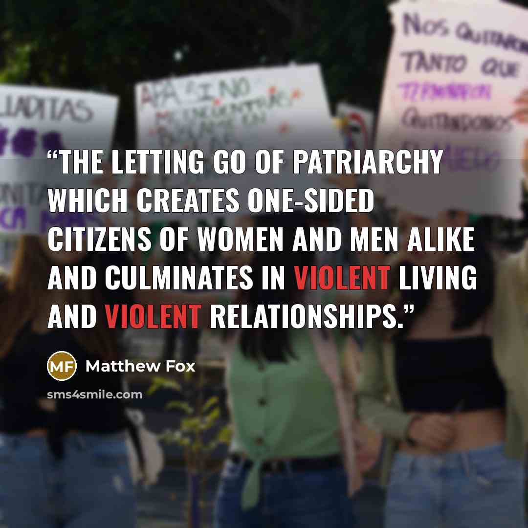 “The letting go of patriarchy which creates one-sided citizens of women and men alike and culminates in violent living and violent relationships.” quote by Matthew Fox