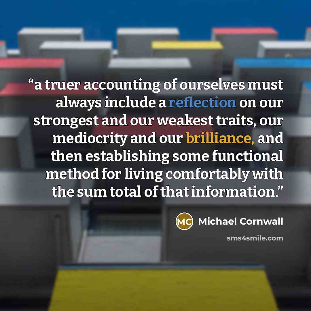 “a truer accounting of ourselves must always include a reflection on our strongest and our weakest traits, our mediocrity and our brilliance, and then establishing some functional method for living comfortably with the sum total of that information.” quote by Michael Cornwall