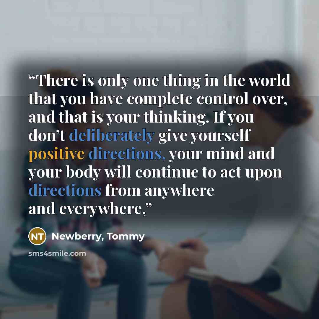 “There is only one thing in the world that you have complete control over, and that is your thinking. If you don’t deliberately give yourself positive directions, your mind and your body will continue to act upon directions from anywhere and everywhere,” quote by Newberry, Tommy