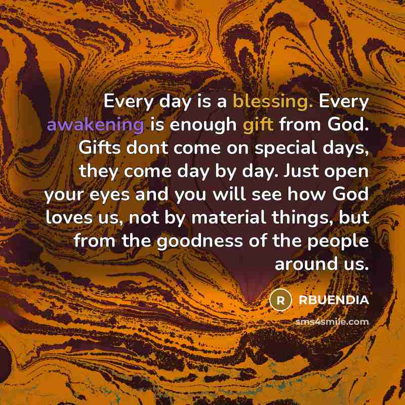 “Every day is a blessing. Every awakening is enough gift from God. Gifts dont come on special days, they come day by day. Just open your eyes and you will see how God loves us, not by material things, but from the goodness of the people around us.” quote by RBUENDIA