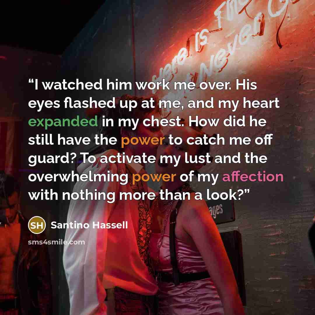 “I watched him work me over. His eyes flashed up at me, and my heart expanded in my chest. How did he still have the power to catch me off guard? To activate my lust and the overwhelming power of my affection with nothing more than a look?” quote by Santino Hassell