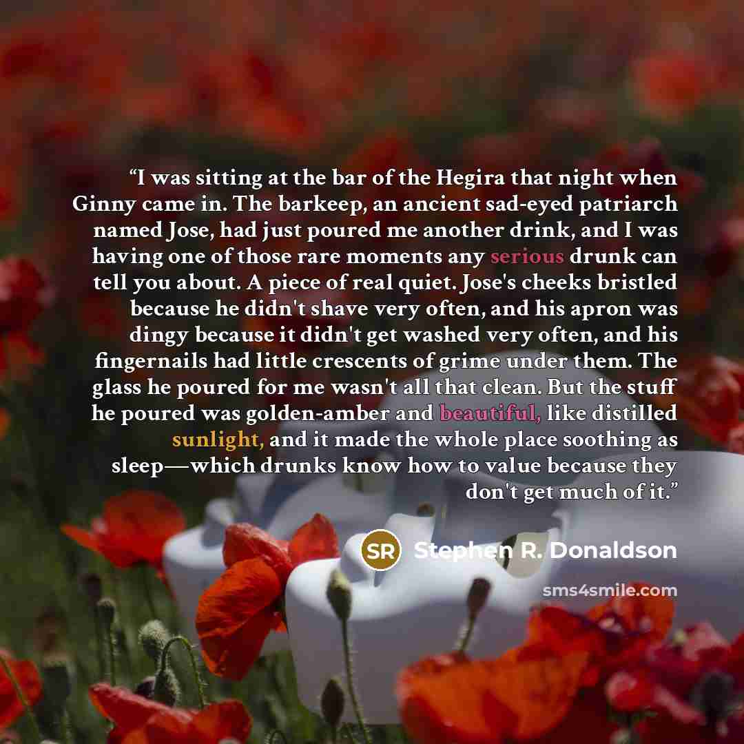 “I was sitting at the bar of the Hegira that night when Ginny came in. The barkeep, an ancient sad-eyed patriarch named Jose, had just poured me another drink, and I was having one of those rare moments any serious drunk can tell you about. A piece of real quiet. Jose's cheeks bristled because he…” quote by Stephen R. Donaldson