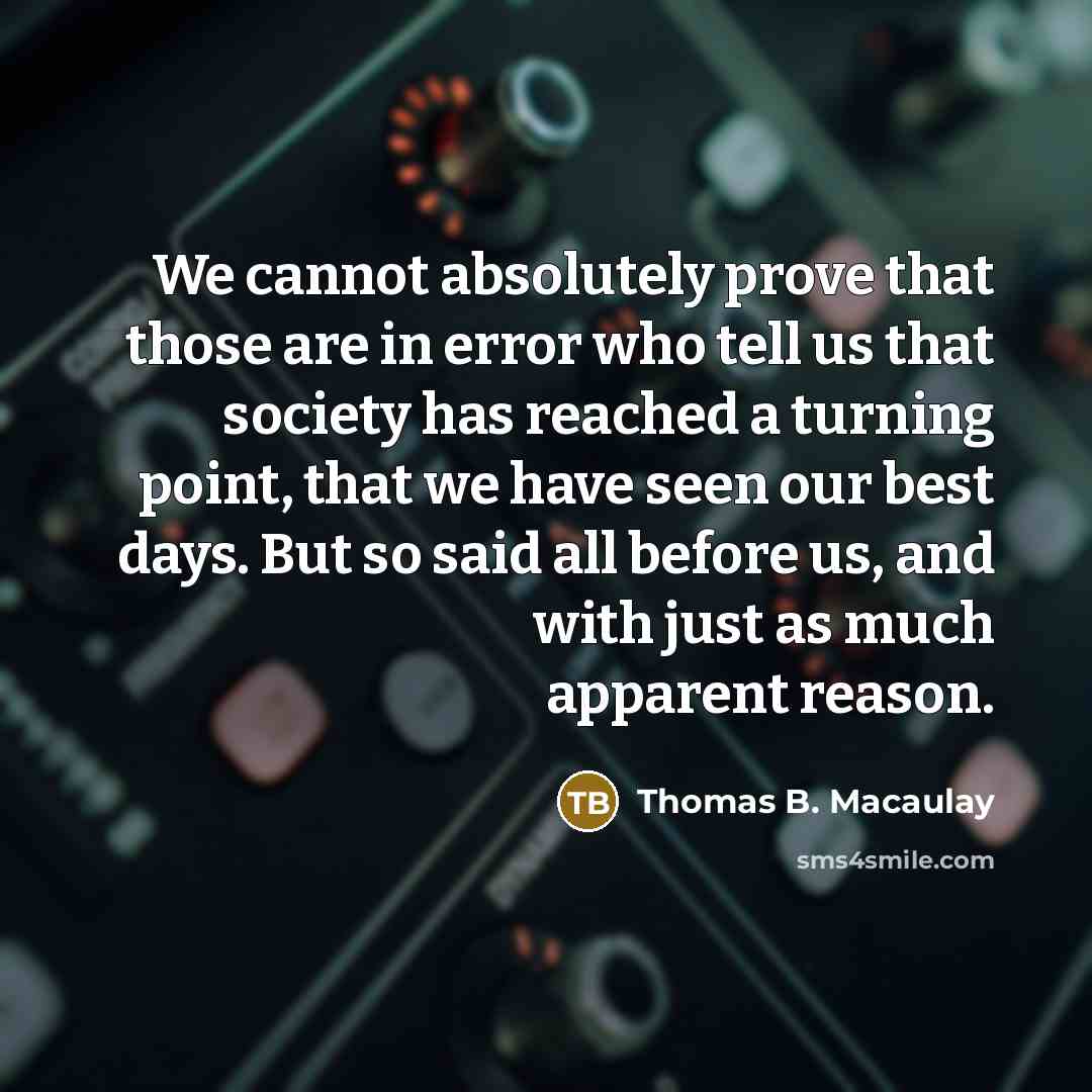 “We cannot absolutely prove that those are in error who tell us that society has reached a turning point, that we have seen our best days. But so said all before us, and with just as much apparent reason.” quote by Thomas B. Macaulay