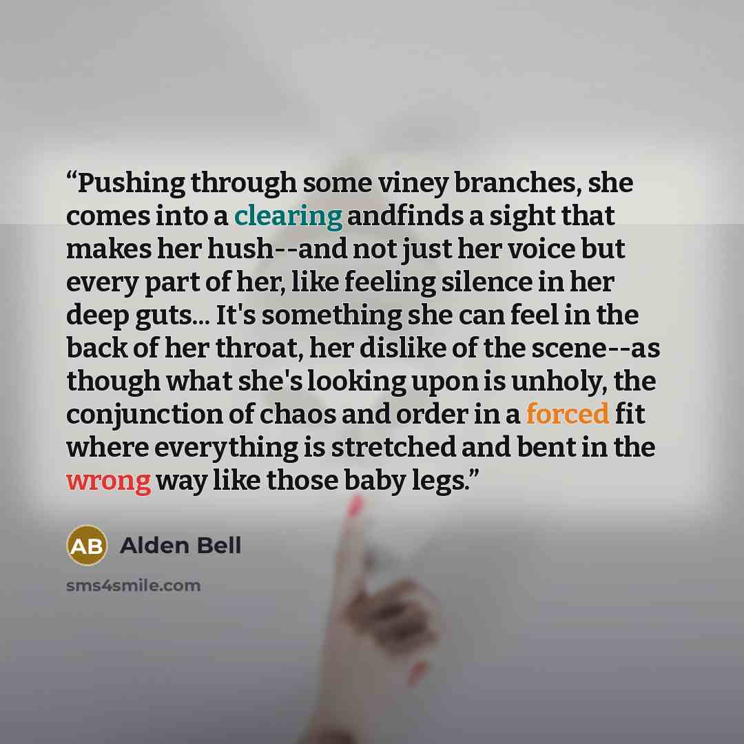 “Pushing through some viney branches, she comes into a clearing andfinds a sight that makes her hush--and not just her voice but every part of her, like feeling silence in her deep guts... It's something she can feel in the back of her throat, her dislike of the scene--as though what she's looking…” quote by Alden Bell
