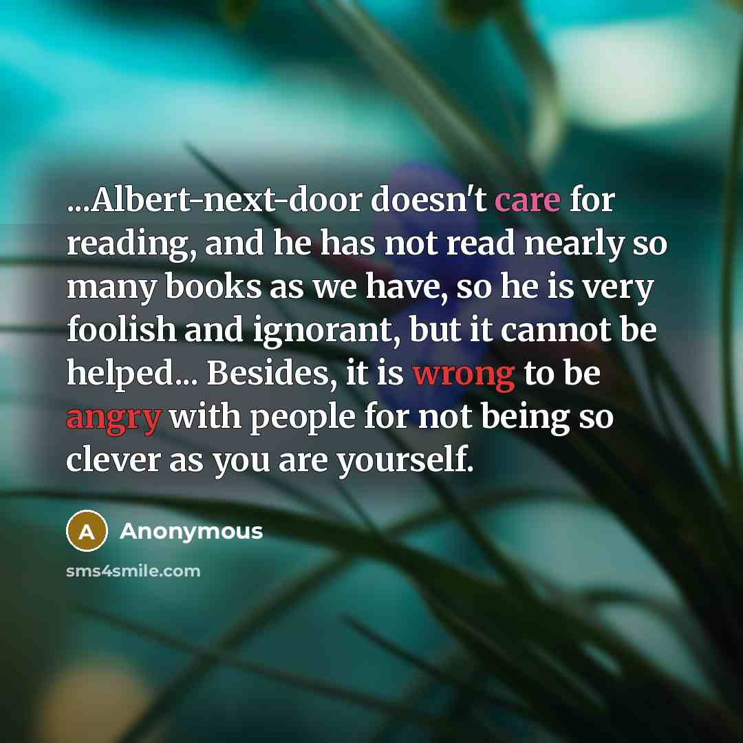 “...Albert-next-door doesn't care for reading, and he has not read nearly so many books as we have, so he is very foolish and ignorant, but it cannot be helped... Besides, it is wrong to be angry with people for not being so clever as you are yourself.” quote by Anonymous