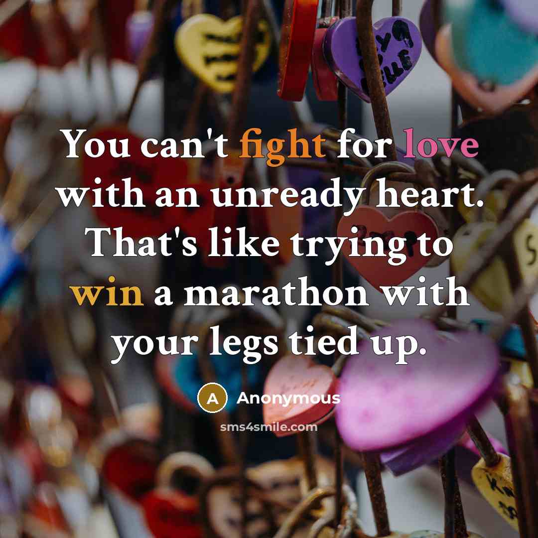 “You can't fight for love with an unready heart. That's like trying to win a marathon with your legs tied up.” quote by Anonymous