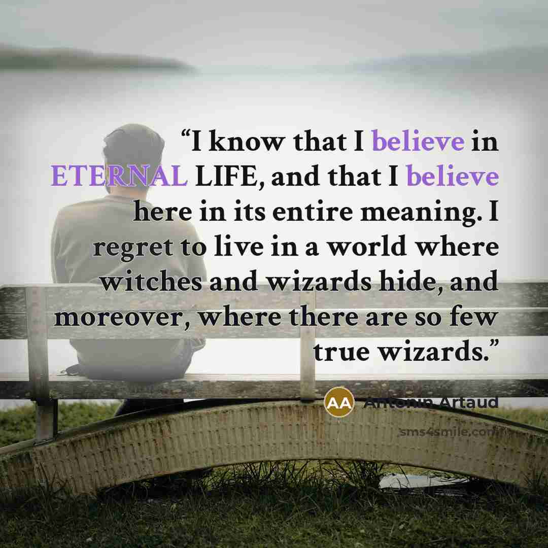 “I know that I believe in ETERNAL LIFE, and that I believe here in its entire meaning. I regret to live in a world where witches and wizards hide, and moreover, where there are so few true wizards.” quote by Antonin Artaud