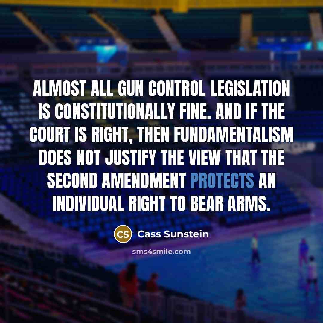 “Almost all gun control legislation is constitutionally fine. And if the court is right, then fundamentalism does not justify the view that the Second Amendment protects an individual right to bear arms.” quote by Cass Sunstein
