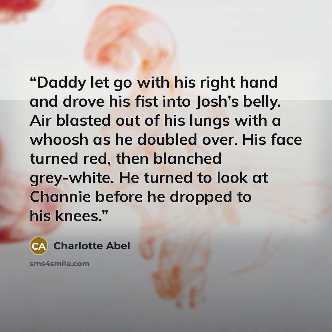 “Daddy let go with his right hand and drove his fist into Josh’s belly. Air blasted out of his lungs with a whoosh as he doubled over. His face turned red, then blanched grey-white. He turned to look at Channie before he dropped to his knees.” quote by Charlotte Abel