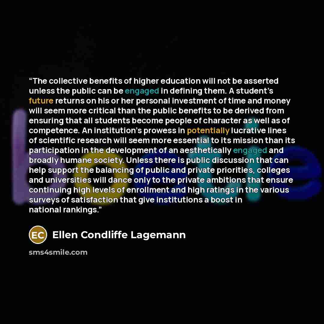 “The collective benefits of higher education will not be asserted unless the public can be engaged in defining them. A student’s future returns on his or her personal investment of time and money will seem more critical than the public benefits to be derived from ensuring that all students become…” quote by Ellen Condliffe Lagemann