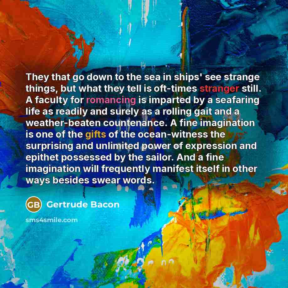 “They that go down to the sea in ships' see strange things, but what they tell is oft-times stranger still. A faculty for romancing is imparted by a seafaring life as readily and surely as a rolling gait and a weather-beaten countenance. A fine imagination is one of the gifts of the ocean-witness…” quote by Gertrude Bacon