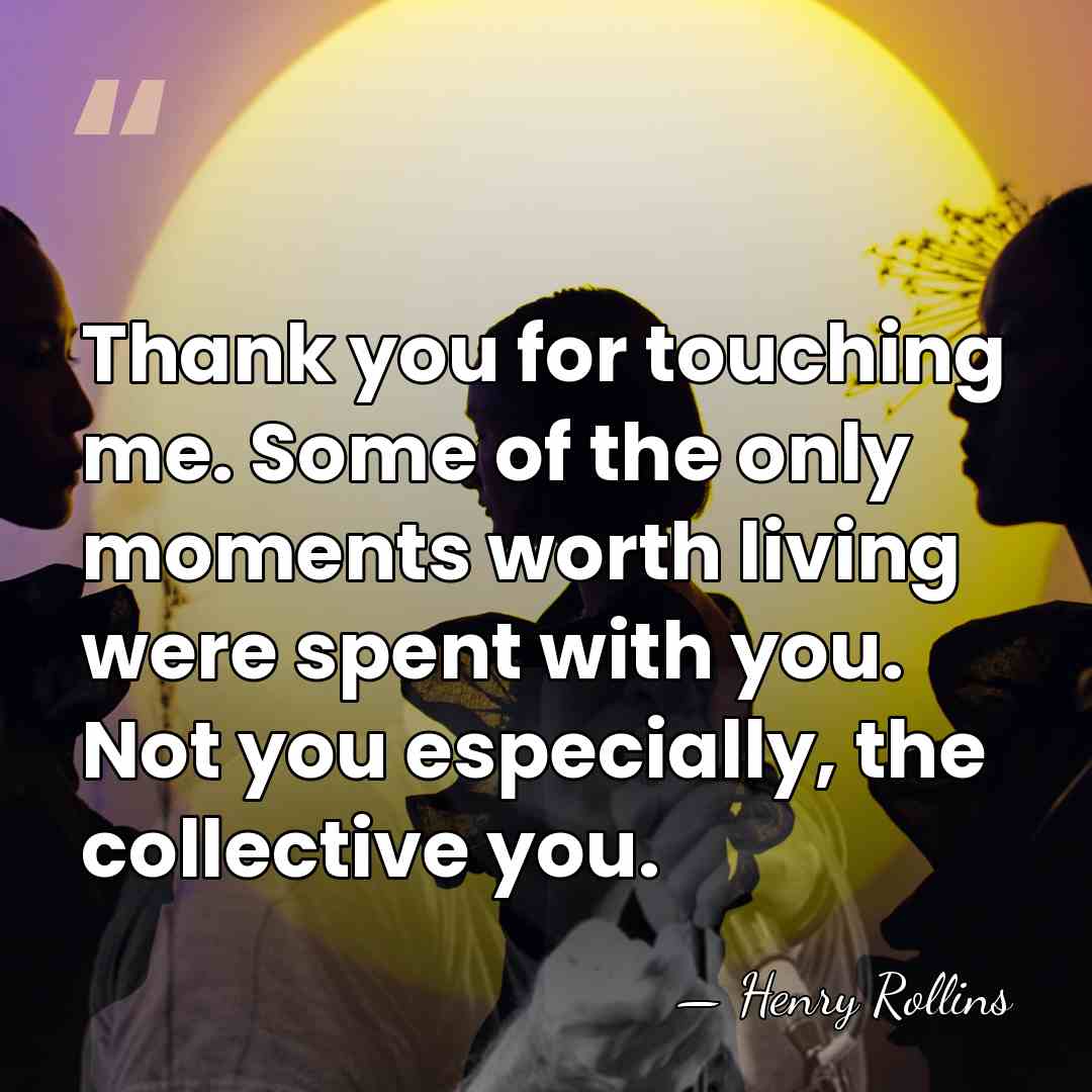 Thank you for touching me. Some of the only moments worth living&hellip; - Henry Rollins