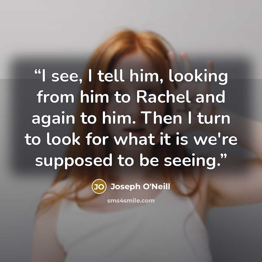 “I see, I tell him, looking from him to Rachel and again to him. Then I turn to look for what it is we're supposed to be seeing.” quote by Joseph O'Neill