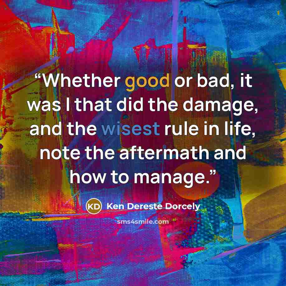 “Whether good or bad, it was I that did the damage, and the wisest rule in life, note the aftermath and how to manage.” quote by Ken Dereste Dorcely