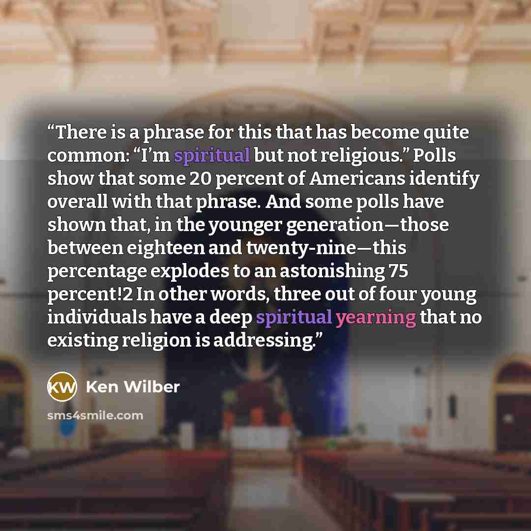 “There is a phrase for this that has become quite common: “I’m spiritual but not religious.” Polls show that some 20 percent of Americans identify overall with that phrase. And some polls have shown that, in the younger generation—those between eighteen and twenty-nine—this percentage explodes to…” quote by Ken Wilber