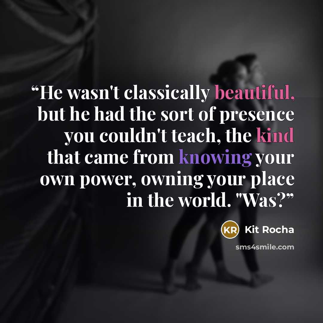 “He wasn't classically beautiful, but he had the sort of presence you couldn't teach, the kind that came from knowing your own power, owning your place in the world. "Was?” quote by Kit Rocha
