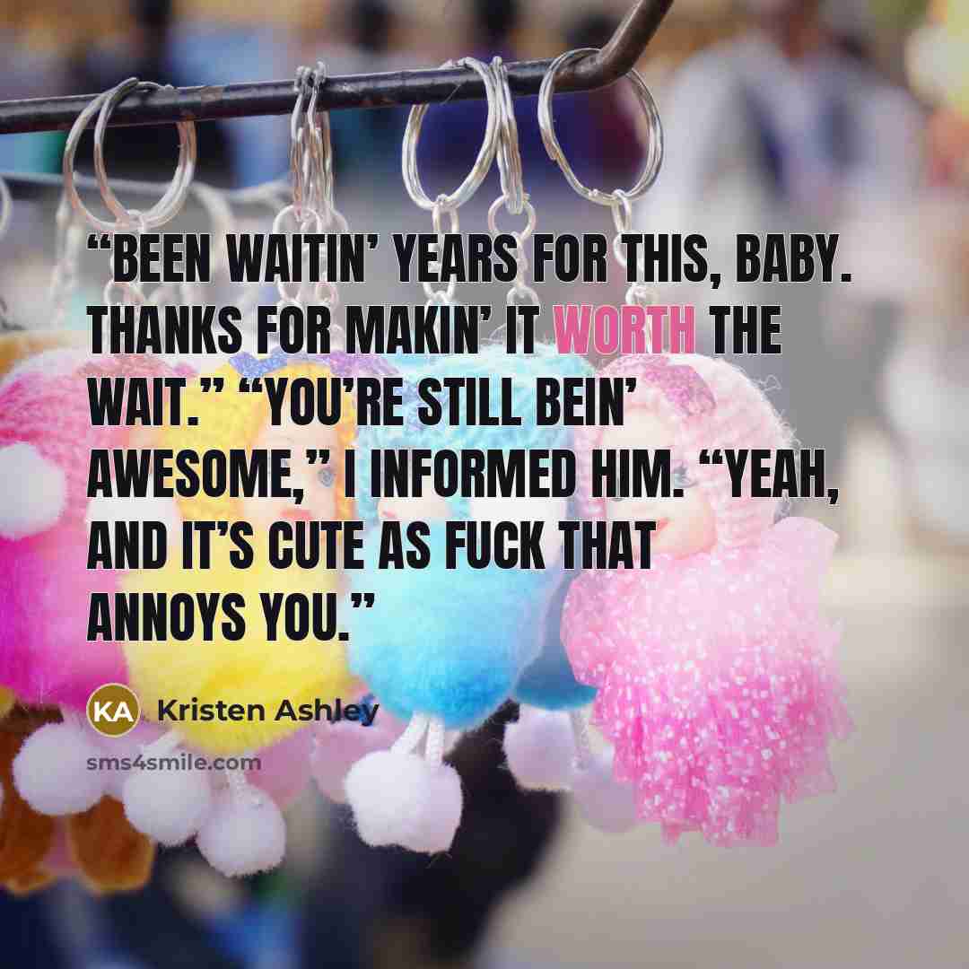 “Been waitin’ years for this, baby. Thanks for makin’ it worth the wait.” “You’re still bein’ awesome,” I informed him. “Yeah, and it’s cute as fuck that annoys you.” quote by Kristen Ashley