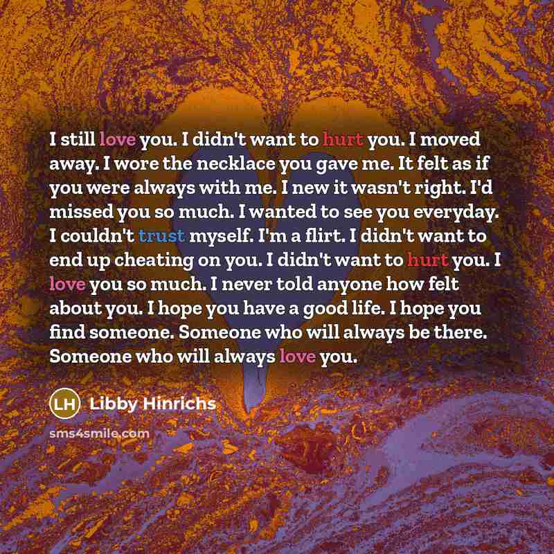 “I still love you. I didn't want to hurt you. I moved away. I wore the necklace you gave me. It felt as if you were always with me. I new it wasn't right. I'd missed you so much. I wanted to see you everyday. I couldn't trust myself. I'm a flirt. I didn't want to end up cheating on you. I didn't…” quote by Libby Hinrichs