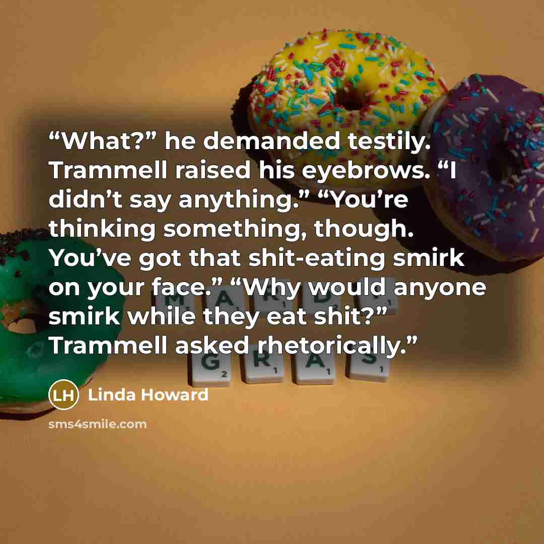 “What?” he demanded testily. Trammell raised his eyebrows. “I didn’t say anything.” “You’re thinking something, though. You’ve got that shit-eating smirk on your face.” “Why would anyone smirk while they eat shit?” Trammell asked rhetorically.” quote by Linda Howard