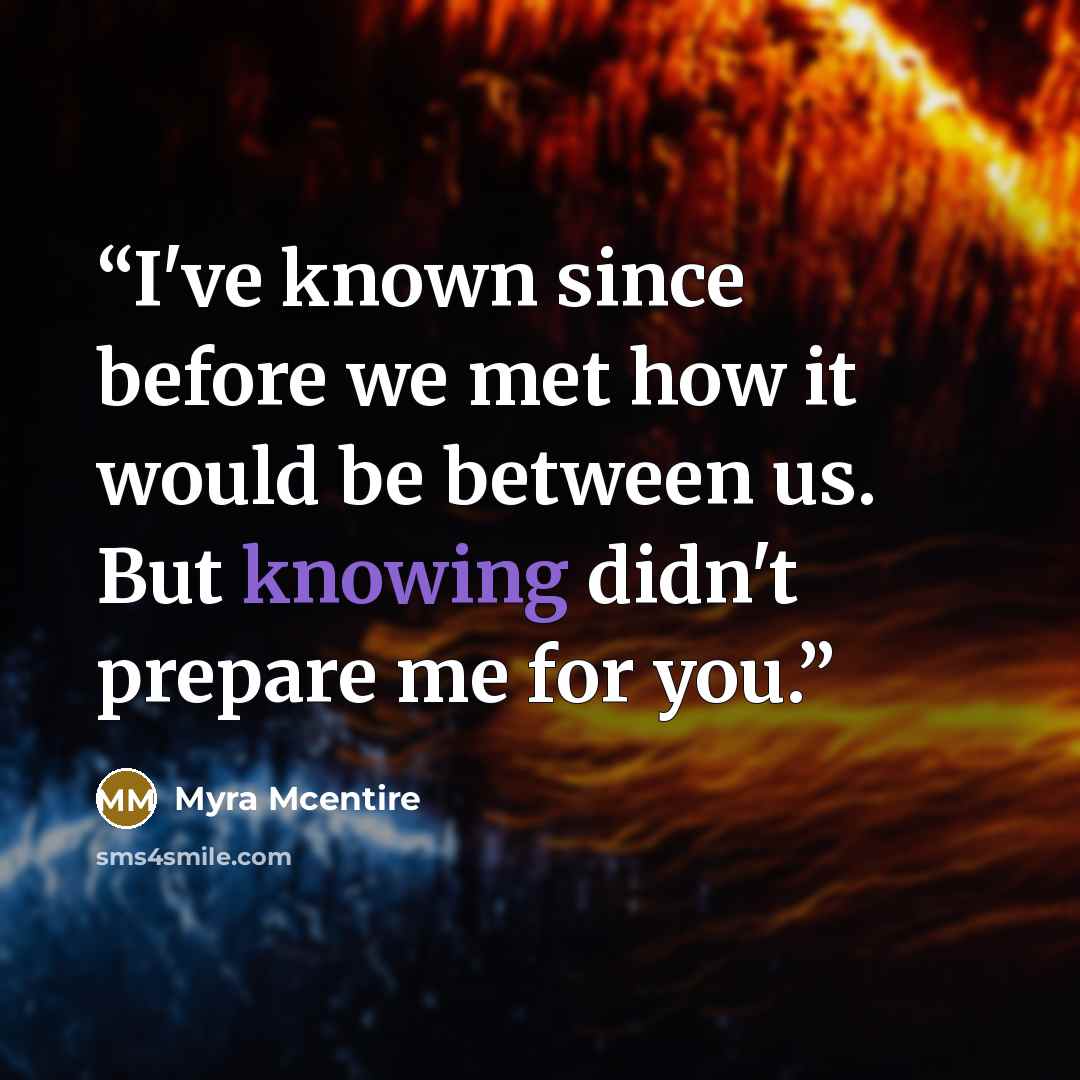 “I've known since before we met how it would be between us. But knowing didn't prepare me for you.” quote by Myra McEntire