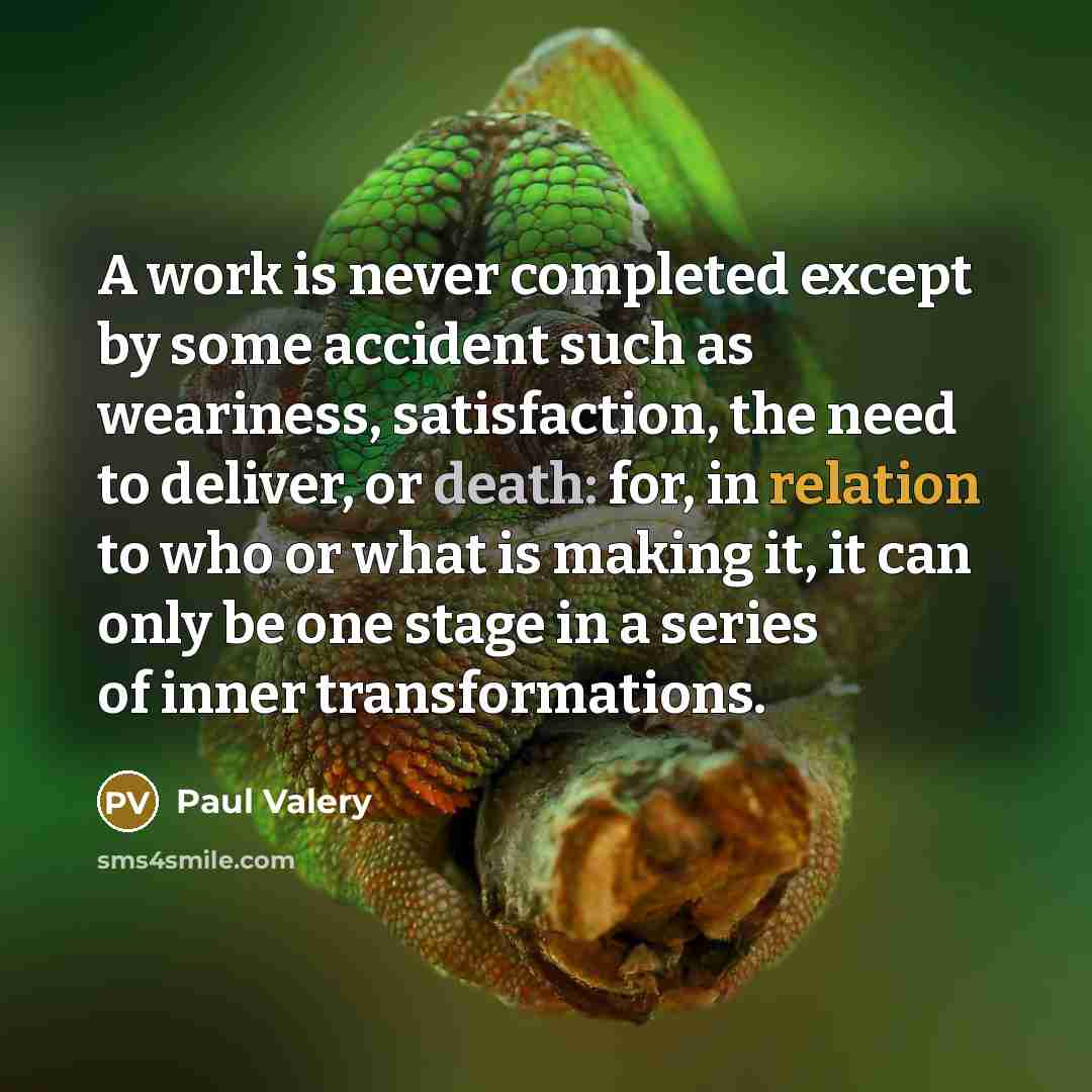 “A work is never completed except by some accident such as weariness, satisfaction, the need to deliver, or death: for, in relation to who or what is making it, it can only be one stage in a series of inner transformations.” quote by Paul Valery